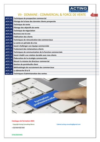 Catalogue de formation 2023
Copyright Acting Consulting Maroc Cabinet.acting.consulting@gmail.com
+ 212 619 552 553
CFAC2023V01
ACTING
Succeed together
18
VII- DOMAINE : COMMERCIAL & FORCE DE VENTE
ACFC 01 Techniques de prospection commercial
ACFC 02 Pilotage de la base des données clients prospectés
ACFC 03 Technique de vente
ACFC 04 Pilotage des objectifs de vente
ACFC 05 Technique de négociation
ACFC 06 Business one to one
ACFC 07 Fidélisation des clients
ACFC 08 Techniques de rémunération des commerciaux
ACFC 09 La vente en période de crise
ACFC 10 Savoir challenger une équipe commerciale
ACFC 11 Traitement des réclamations clients
ACFC 12 Techniques de communication de la fonction commerciale
ACFC 13 Savoir établir une relation durable avec mes clients
ACFC 14 Élaboration de la stratégie commerciale
ACFC 15 Réussir la mission de directeur commercial
ACFC 16 Gestion de portefeuille client
ACFC 17 Méthodologie de recrutement des commerciaux
ACFC 18 La démarche B to B
ACFC 19 Techniques d'administration des ventes
 