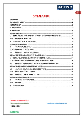 Catalogue de formation 2023
Copyright Acting Consulting Maroc Cabinet.acting.consulting@gmail.com
+ 212 619 552 553
CFAC2023V01
ACTING
Succeed together
1
SOMMAIRE
SOMMAIRE....................................................................................................................... 1
QUI SOMMES-NOUS ?....................................................................................................... 2
NOTRE MISSION :.............................................................................................................. 2
NOTRE VISION : ................................................................................................................ 2
NOS VALEURS : ................................................................................................................. 2
DOMAINE QHSE................................................................................................................ 3
I. DOMANIE : QUALITE -HYGIENE-SECURITE ET ENVIRONNEMENT QHSE ........................ 4
DOMAINE AGRO-ALIMENTAIRE......................................................................................... 6
II- DOMAINE : AGROALIMENTAIRE................................................................................ 7
DOMAINE : AUTOMOBILE ................................................................................................. 8
III- DOMAINE AUTOMOBILE :....................................................................................... 9
DOMAINE CHIMIE ET PARACHIMIE.................................................................................. 11
IV- DOMAINE : CHIMIE & PARACHIMIE....................................................................... 12
DOMAINE ENERGIE, ELECTRICITE ET ELECTRONOQUE...................................................... 13
V- DOMAINE : ENERGIE, ELECTRICITE ET ELECTRONIQUE............................................... 14
DOMAINE : MANAGEMENT DES RESSOURCES HUMAINES -DRH- ..................................... 15
VI- DOMAINE : MANAGEMENT DES RESSOURCES HUMAINES -DRH- ........................... 16
DOMAINE : COMMERCIAL ET FORCE DE VENTE................................................................ 17
VII- DOMAINE : COMMERCIAL & FORCE DE VENTE ...................................................... 18
DOMAINE : CONFECTION ET TEXTILE ............................................................................... 19
VIII- DOMAINE : CONFECTION & TEXTILE...................................................................... 20
DOMAINE : AERONAUTIQUE ........................................................................................... 21
IX- DOMAINE : AERONAUTIQUE................................................................................. 22
DOMAINE : BTP............................................................................................................... 23
X- DOMAINE : BTP........................................................................................................ 24
 