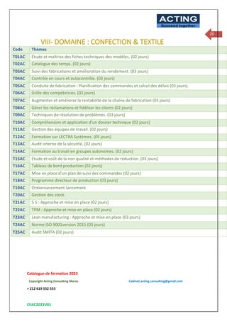 Catalogue de formation 2023
Copyright Acting Consulting Maroc Cabinet.acting.consulting@gmail.com
+ 212 619 552 553
CFAC2023V01
ACTING
Succeed together
20
VIII- DOMAINE : CONFECTION & TEXTILE
Code Thèmes
T01AC Étude et maîtrise des fiches techniques des modèles. (02 jours)
T02AC Catalogue des temps. (02 jours)
T03AC Suivi des fabrications et amélioration du rendement. (03 jours)
T04AC Contrôle en cours et autocontrôle. (03 jours)
T05AC Conduite de fabrication : Planification des commandes et calcul des délais (03 jours).
T06AC Grille des compétences. (02 jours)
T07AC Augmenter et améliorer la rentabilité de la chaîne de fabrication (03 jours)
T08AC Gérer les réclamations et fidéliser les clients (02 jours)
T09AC Techniques de résolution de problèmes. (03 jours)
T10AC Compréhension et application d’un dossier technique (02 jours)
T11AC Gestion des équipes de travail. (02 jours)
T12AC Formation sur LECTRA Systèmes. (05 jours)
T13AC Audit interne de la sécurité. (02 jours)
T14AC Formation au travail en groupes autonomes. (02 jours)
T15AC Etude et coût de la non qualité et méthodes de réduction. (03 jours)
T16AC Tableau de bord production (02 jours)
T17AC Mise en place d’un plan de suivi des commandes (02 jours)
T18AC Programme directeur de production (03 jours)
T19AC Ordonnancement-lancement
T20AC Gestion des stock
T21AC 5 S : Approche et mise en place (02 jours)
T22AC TPM : Approche et mise en place (02 jours)
T23AC Lean manufacturing : Approche et mise en place (03 jours)
T24AC Norme ISO 9001version 2015 (03 jours)
T25AC Audit SMITA (02 jours)
 