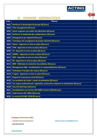 Catalogue de formation 2023
Copyright Acting Consulting Maroc Cabinet.acting.consulting@gmail.com
+ 212 619 552 553
CFAC2023V01
ACTING
Succeed together
22
IX- DOMAINE : AERONAUTIQUE
Code Thèmes
AE01 Renforcer la dynamique de groupe (02 jours)
AE02 Time management (01 jour)
AE03 Savoir organiser son atelier de fabrication (02 jours)
AE04 Renforcer le leadership des collaborateurs (02 jours)
AE05 Management par objectifs (02 jours)
AE06 Techniques de management de projet industriel (03 jours)
AE07 Kaizen : Approche et mise en place (02 jours)
AE08 TPM : Approche et mise en place (02 jours)
AE09 5S : Approche et mise en place (02 jours)
AE10 AMDEC : Approche et mise en place (02 jours)
AE11 QFD : Approche et mise en place (02 jours)
AE12 8D : Approche et mise en place (03 jours)
AE13 MRP : Méthode de résolution de problème (03 jours)
AE14 Management H&S : sensibilisation et responsabilisation (03 jours)
AE15 Techniques d’analyse des risques (02 jours)
AE16 6 sigma : Approche et mise en place (03 jours)
AE17 Organiser le processus achat (02 jours)
AE18 Les accidents de travail : causes et prévention (02 jours)
AE19 Les risques professionnels, Législation, prévention collective et individuelle (03 jours)
AE20 Sécurité électrique (02 jours)
AE21 Sensibilisation aux normes ISO 45001 Version 2018 (01 jour)
AE22 Audit interne ISO 19001 (03 jours)
AE23 La norme EN 9100 :2018 (03 jours)
 