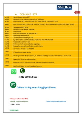 Catalogue de formation 2023
Copyright Acting Consulting Maroc Cabinet.acting.consulting@gmail.com
+ 212 619 552 553
CFAC2023V01
ACTING
Succeed together
24
X- DOMAINE : BTP
B01AC Sécurité au chantier BTP
B02AC Procédures de passation de marché publique
B03AC Audit projet BTP (selon les PMP, les CCAG, QHSE, PAQ, CCTP, CPS)
B04AC Gestion de projet (projet BTP, maîtrise d’œuvre, Plan Mangement Projet PMP, PAQ projet)
B05AC Tableau de bord QHSE
B06AC Procédures de gestion matériel
B07AC Audit QHSE
B08AC Gestion rationnelle du matériel BTP
B09AC Reporting chantier BTP
B10AC Analyse financière projet BTP
B11AC Système QHSE ISO9001V15ISO 14001V15 et ISO 45001V18
B12AC Code de travail marocain
B13AC Optimiser la fonction achat et logistique
B14AC Evaluation opérationnelle des sous-traitants
B15AC • Formation Autocad CAO / DAO
B16AC • L’organisation de chantier,
B17AC • Les programmes de prévention, la maîtrise des risques dans les carrières à ciel ouvert,
B18AC • La gestion des engins de chantier
B19AC • Conduite sécuritaire des chariots élévateurs de manutention,
B20AC • La sécurité dans les carrières à ciel ouvert,
+ 212 619 552 553
Cabinet.acting.consulting@gmail.com
 