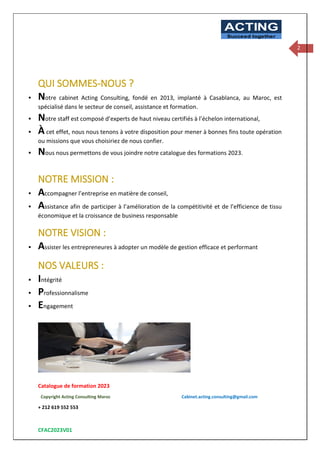 Catalogue de formation 2023
Copyright Acting Consulting Maroc Cabinet.acting.consulting@gmail.com
+ 212 619 552 553
CFAC2023V01
ACTING
Succeed together
2
QUI SOMMES-NOUS ?
▪ Notre cabinet Acting Consulting, fondé en 2013, implanté à Casablanca, au Maroc, est
spécialisé dans le secteur de conseil, assistance et formation.
▪ Notre staff est composé d’experts de haut niveau certifiés à l’échelon international,
▪ À cet effet, nous nous tenons à votre disposition pour mener à bonnes fins toute opération
ou missions que vous choisiriez de nous confier.
▪ Nous nous permettons de vous joindre notre catalogue des formations 2023.
NOTRE MISSION :
▪ Accompagner l’entreprise en matière de conseil,
▪ Assistance afin de participer à l’amélioration de la compétitivité et de l’efficience de tissu
économique et la croissance de business responsable
NOTRE VISION :
▪ Assister les entrepreneures à adopter un modèle de gestion efficace et performant
NOS VALEURS :
▪ Intégrité
▪ Professionnalisme
▪ Engagement
 
