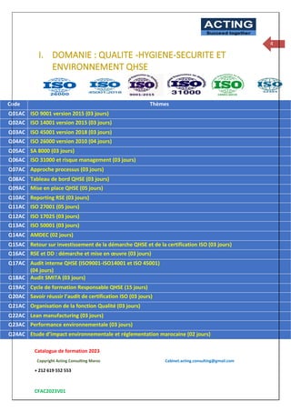 Catalogue de formation 2023
Copyright Acting Consulting Maroc Cabinet.acting.consulting@gmail.com
+ 212 619 552 553
CFAC2023V01
ACTING
Succeed together
4
I. DOMANIE : QUALITE -HYGIENE-SECURITE ET
ENVIRONNEMENT QHSE
Code Thèmes
Q01AC ISO 9001 version 2015 (03 jours)
Q02AC ISO 14001 version 2015 (03 jours)
Q03AC ISO 45001 version 2018 (03 jours)
Q04AC ISO 26000 version 2010 (04 jours)
Q05AC SA 8000 (03 jours)
Q06AC ISO 31000 et risque management (03 jours)
Q07AC Approche processus (03 jours)
Q08AC Tableau de bord QHSE (03 jours)
Q09AC Mise en place QHSE (05 jours)
Q10AC Reporting RSE (03 jours)
Q11AC ISO 27001 (05 jours)
Q12AC ISO 17025 (03 jours)
Q13AC ISO 50001 (03 jours)
Q14AC AMDEC (02 jours)
Q15AC Retour sur investissement de la démarche QHSE et de la certification ISO (03 jours)
Q16AC RSE et DD : démarche et mise en œuvre (03 jours)
Q17AC Audit interne QHSE (ISO9001-ISO14001 et ISO 45001)
(04 jours)
Q18AC Audit SMITA (03 jours)
Q19AC Cycle de formation Responsable QHSE (15 jours)
Q20AC Savoir réussir l’audit de certification ISO (03 jours)
Q21AC Organisation de la fonction Qualité (03 jours)
Q22AC Lean manufacturing (03 jours)
Q23AC Performance environnementale (03 jours)
Q24AC Etude d’impact environnementale et réglementation marocaine (02 jours)
 