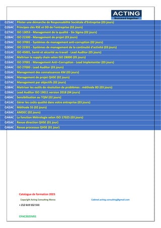 Catalogue de formation 2023
Copyright Acting Consulting Maroc Cabinet.acting.consulting@gmail.com
+ 212 619 552 553
CFAC2023V01
ACTING
Succeed together
5
Q25AC Piloter une démarche de Responsabilité Sociétale d’Entreprise (03 jours)
Q26AC Principes clés RSE et DD de l’entreprise (02 jours)
Q27AC ISO 13053 - Management de la qualité - Six Sigma (02 jours)
Q28AC ISO 21500 - Management de projet (03 jours)
Q29AC ISO 37001 - Systèmes de management anti-corruption (02 jours)
Q30AC ISO 22301 - Systèmes de management de la continuité d'activité (03 jours)
Q31AC ISO 45001, Santé et sécurité au travail - Lead Auditor (05 jours)
Q32AC Maîtriser la supply chain selon ISO 28000 (05 jours)
Q33AC ISO 37001 : Management Anti–Corruption - Lead Implementer (03 jours)
Q34AC ISO 27000 : Lead Auditor (03 jours)
Q35AC Management des connaissances KM (03 jours)
Q36AC Management de projet QHSE (02 jours)
Q37AC Management par objectifs (02 jours)
Q38AC Maitriser les outils de résolution de problèmes : méthode 8D (03 jours)
Q39AC Lead Auditor ISO 19011 version 2018 (04 jours)
Q40AC Sensibilisation au TQM (02 jours)
Q41AC Gérer les coûts qualité dans votre entreprise (03 jours)
Q42AC Méthode 5S (02 jours)
Q43AC AMDEC (02 jours)
Q44AC La fonction Métrologie selon ISO 17025 (03 jours)
Q45AC Revue direction QHSE (01 jour)
Q46AC Revue processus QHSE (01 jour)
 