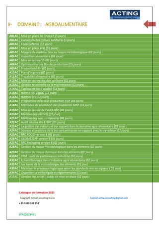 Catalogue de formation 2023
Copyright Acting Consulting Maroc Cabinet.acting.consulting@gmail.com
+ 212 619 552 553
CFAC2023V01
ACTING
Succeed together
7
II- DOMAINE : AGROALIMENTAIRE
A01AC Mise en place de l’HACCP (3 jours)
A02AC Evaluation des risques sanitaires (3 jours)
A03AC Food Defense (02 jours)
A04AC Mise en place BPH (02 jours)
A05AC Moyens de maîtrise face au risque microbiologique (02 jours)
A06AC Inspection alimentaire (02 jours)
A07AC Mise en œuvre 5S (02 jours)
A08AC Optimisation des flux de production (03 jours)
A09AC Productivité RH (02 jours)
A10AC Plan d’urgence (02 jours)
A11AC Traçabilité alimentaire (02 jours)
A12AC Mise en œuvre du plan sanitaire (02 jours)
A13AC Gestion rationnelle de la maintenance (02 jours)
A14AC Tableau de bord qualité (02 jours)
A15AC Norme ISO 22000 (02 jours)
A16AC Normes IFS (02 jours)
A17AC Programme directeur production PDP (03 jours)
A18AC Méthodes de résolution des problèmes MRP (03 jours)
A19AC Mise en œuvre de l’outil FIFO (02 jours)
A20AC Maitrise des déchets (01 jour)
A21AC Maitrise des non conformités (02 jours)
A22AC Audit interne IFS & BRC (03 jours)
A23AC La gestion des retraits et des rappels dans le domaine agro-alimentaire (02 jours)
A24AC Sources et maîtrise de la bio contamination en rapport avec le travailleur (02 jours)
A25AC BRC FOOD version 8 (02 jours)
A26AC GLOBAL GAP version 5 (02 jours)
A27AC BRC Packaging version 8 (02 jours)
A28AC Gestion du risque microbiologique dans les aliments (02 jours)
A29AC Gestion du risque chimique dans les aliments (02 jours)
A30AC TPM : outil de performance industriel (02 jours)
A31AC Echantillonnage dans l'industrie agro-alimentaire (02 jours)
A32AC Les bases de la microbiologie des aliments (01 jour)
A33AC Maitriser le processus logistique selon les standards mis en vigueur ( 01 jour)
A34AC Organiser sa veille légale et réglementaire (01 jour)
A35AC Gestion des crises : outils de mise en place (02 jours)
 