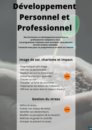 Développement
Personnel et
Professionnel
-   Diagnostiquer son image
-   Affirmer sa personnalité
-   Repérer ses points forts (inter)
-   Utiliser la « bonne » gestuelle
-   Trouver sa voix
-   Travailler sa force de conviction
-   S’approprier les leviers de l’influence
-   Affirmer sa vision dans le respect d’autrui
-   Définir le stress
-   Evaluer son niveau de stress
-   Identifier ses déclencheurs
-   Modifier sa perception de la situation
-   Maîtriser et garder le contrôle
-   Anticiper et prévenir le stress
Image de soi, charisme et impact
Gestion du stress
15
2 Jours
2 Jours
Nos formations en développement personnel et
professionnel s'adaptent à vous.
Les programmes ci-dessous sont nos bases, nous pouvons
les faire évoluer ensemble.
Contactez-nous pour un programme et un devis sur mesure
 