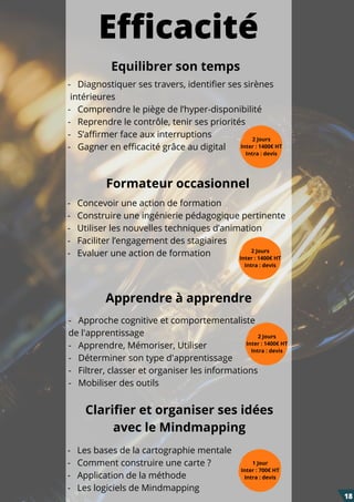 Formateur occasionnel
Equilibrer son temps
-   Diagnostiquer ses travers, identifier ses sirènes
intérieures
-   Comprendre le piège de l’hyper-disponibilité
-   Reprendre le contrôle, tenir ses priorités
-   S’affirmer face aux interruptions
-   Gagner en efficacité grâce au digital
2 Jours
Inter : 1400€ HT
Intra : devis
-   Concevoir une action de formation
-   Construire une ingénierie pédagogique pertinente
-   Utiliser les nouvelles techniques d’animation
-   Faciliter l’engagement des stagiaires
-   Evaluer une action de formation
-   Les bases de la cartographie mentale
-   Comment construire une carte ?
-   Application de la méthode
-   Les logiciels de Mindmapping
-   Approche cognitive et comportementaliste
de l'apprentissage
- Apprendre, Mémoriser, Utiliser
- Déterminer son type d'apprentissage
-   Filtrer, classer et organiser les informations
-  Mobiliser des outils
Apprendre à apprendre
2 Jours
Inter : 1400€ HT
Intra : devis
Efficacité
2 Jours
Inter : 1400€ HT
Intra : devis
Clarifier et organiser ses idées
avec le Mindmapping
1 Jour
Inter : 700€ HT
Intra : devis
18
 