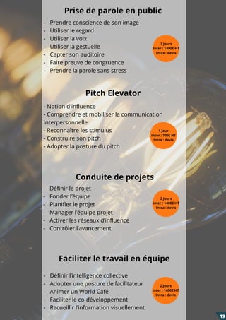 Pitch Elevator
Conduite de projets
- Notion d'influence
- Comprendre et mobiliser la communication
interpersonnelle
- Reconnaître les stimulus
- Construire son pitch
- Adopter la posture du pitch
1 Jour
Inter : 700€ HT
Intra : devis
Prise de parole en public
-   Prendre conscience de son image
-   Utiliser le regard
-   Utiliser la voix
-   Utiliser la gestuelle
-   Capter son auditoire
-   Faire preuve de congruence
-   Prendre la parole sans stress
2 Jours
Inter : 1400€ HT
Intra : devis
-   Définir le projet
-   Fonder l’équipe
-   Planifier le projet
-   Manager l’équipe projet
-   Activer les réseaux d’influence
-   Contrôler l’avancement
2 Jours
Inter : 1400€ HT
Intra : devis
Faciliter le travail en équipe
-   Définir l’intelligence collective
-   Adopter une posture de facilitateur
-   Animer un World Café
-   Faciliter le co-développement
-   Recueillir l’information visuellement
2 Jours
Inter : 1400€ HT
Intra : devis
19
 