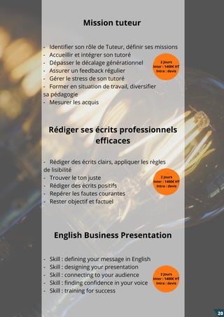 -   Identifier son rôle de Tuteur, définir ses missions
-   Accueillir et intégrer son tutoré
-   Dépasser le décalage générationnel
-   Assurer un feedback régulier
-   Gérer le stress de son tutoré
-   Former en situation de travail, diversifier
sa pédagogie
-   Mesurer les acquis
-   Rédiger des écrits clairs, appliquer les règles
de lisibilité
-   Trouver le ton juste
-   Rédiger des écrits positifs
-   Repérer les fautes courantes
-   Rester objectif et factuel
-   Skill : defining your message in English
-   Skill : designing your presentation
-   Skill : connecting to your audience
-   Skill : finding confidence in your voice
-   Skill : training for success
Rédiger ses écrits professionnels
efficaces
English Business Presentation
Mission tuteur
2 Jours
Inter : 1400€ HT
Intra : devis
2 Jours
Inter : 1400€ HT
Intra : devis
2 Jours
Inter : 1400€ HT
Intra : devis
20
 