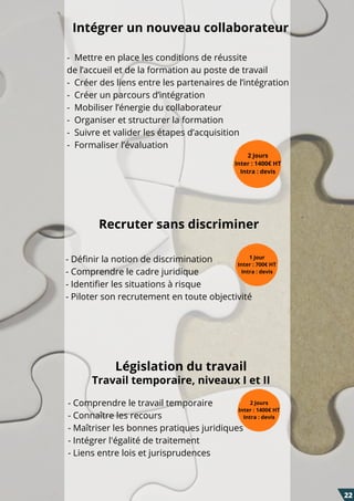 - Définir la notion de discrimination
- Comprendre le cadre juridique
- Identifier les situations à risque
- Piloter son recrutement en toute objectivité
1 Jour
Inter : 700€ HT
Intra : devis
Intégrer un nouveau collaborateur
2 Jours
Inter : 1400€ HT
Intra : devis
-  Mettre en place les conditions de réussite
de l’accueil et de la formation au poste de travail
-  Créer des liens entre les partenaires de l’intégration
-  Créer un parcours d’intégration
-  Mobiliser l’énergie du collaborateur
-  Organiser et structurer la formation
-  Suivre et valider les étapes d’acquisition
-  Formaliser l’évaluation
Recruter sans discriminer
- Comprendre le travail temporaire
- Connaître les recours
- Maîtriser les bonnes pratiques juridiques
- Intégrer l'égalité de traitement
- Liens entre lois et jurisprudences
2 Jours
Inter : 1400€ HT
Intra : devis
Législation du travail
Travail temporaire, niveaux I et II
22
 