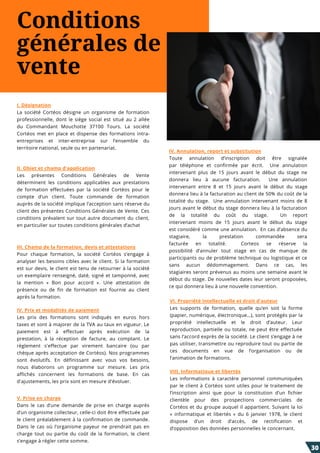 Conditions
générales de
vente
IV. Annulation, report et substitution
Toute annulation d’inscription  doit  être  signalée
par  téléphone  et  confirmée par écrit.    Une annulation
intervenant plus de 15 jours  avant le début du stage ne
donnera lieu à aucune  facturation.    Une annulation
intervenant  entre 8 et 15 jours  avant le début du stage
donnera lieu à la facturation au client de 50% du coût de la
totalité du stage.    Une annulation intervenant  moins de 8
jours avant le début du stage donnera lieu à la facturation
de la totalité du coût du stage.    Un report
intervenant  moins de  15 jours  avant le début du stage
est considéré comme une annulation.  En cas d’absence du
stagiaire, la prestation  commandée sera
facturée  en  totalité.    Corteos  se réserve la
possibilité  d’annuler tout stage en  cas de  manque de
participants ou de problème technique ou logistique et ce
sans aucun  dédommagement. Dans  ce  cas, les
stagiaires seront prévenus au moins une semaine avant le
début du stage. De nouvelles dates leur seront proposées,
ce qui donnera lieu à une nouvelle convention.
I. Désignation
La société Cortéos désigne un organisme de formation
professionnelle, dont le siège social est situé au 2 allée
du Commandant Mouchotte 37100 Tours.  La société
Cortéos met en place et dispense des formations intra-
entreprises et inter-entreprise sur l’ensemble du
territoire national, seule ou en partenariat.
II. Objet et champ d'application
Les présentes Conditions Générales de Vente
déterminent les conditions applicables aux prestations
de formation effectuées par la société Cortéos pour le
compte d’un client. Toute commande de formation
auprès de la société implique l’acception sans réserve du
client des présentes Conditions Générales de Vente. Ces
conditions prévalent sur tout autre document du client,
en particulier sur toutes conditions générales d’achat
III. Champ de la formation, devis et attestations
Pour chaque formation, la société Cortéos s’engage à
analyser les besoins cibles avec le client. Si la formation
est sur devis, le client est tenu de retourner à la société
un exemplaire renseigné, daté, signé et tamponné, avec
la mention «  Bon pour accord  ». Une attestation de
présence ou de fin de formation est fournie au client
après la formation.
IV. Prix et modalités de paiement
Les prix des formations sont indiqués en euros hors
taxes et sont à majorer de la TVA au taux en vigueur. Le
paiement est à effectuer après exécution de la
prestation, à la réception de facture, au comptant. Le
règlement s'effectue par virement bancaire (ou par
chèque après acceptation de Cortéos). Nos programmes
sont évolutifs. En définissant avec vous vos besoins,
nous élaborons un programme sur mesure. Les prix
affichés concernent les formations de base. En cas
d'ajustements, les prix sont en mesure d'évoluer.
V. Prise en charge
Dans le cas  d’une  demande de prise  en charge auprès
d’un organisme collecteur, celle-ci doit être effectuée par
le client préalablement à la confirmation de commande.
Dans le cas  où  l’organisme  payeur ne prendrait pas  en
charge tout ou  partie du coût de la formation, le client
s’engage à régler cette somme.
VI. Propriété intellectuelle et droit d'auteur
Les supports de formation, quelle qu’en soit la forme
(papier, numérique, électronique…), sont protégés par la
propriété intellectuelle et le droit d’auteur. Leur
reproduction, partielle ou totale, ne peut être effectuée
sans l’accord exprès de la société. Le client s’engage à ne
pas utiliser, transmettre ou reproduire tout ou partie de
ces documents en vue de l’organisation ou de
l’animation de formations.
VIII. Informatique et libertés
Les informations à caractère personnel communiquées
par le client à Cortéos sont utiles pour le traitement de
l’inscription ainsi que pour la constitution d’un fichier
clientèle pour des prospections commerciales de
Cortéos et du groupe auquel il appartient. Suivant la loi
«  informatique et libertés  » du 6 janvier 1978, le client
dispose d’un droit d’accès, de rectification et
d’opposition des données personnelles le concernant.
30
 
