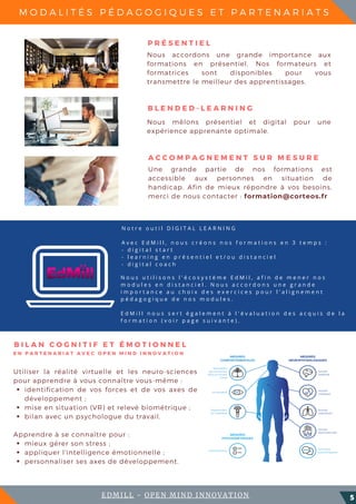 N o t r e o u t i l D I G I T A L L E A R N I N G
A v e c E d M i l l , n o u s c r é o n s n o s f o r m a t i o n s e n 3 t e m p s :  
- d i g i t a l s t a r t
- l e a r n i n g e n p r é s e n t i e l e t / o u d i s t a n c i e l
- d i g i t a l c o a c h
M O D A L I T É S P É D A G O G I Q U E S E T P A R T E N A R I A T S
5
N o u s u t i l i s o n s l ' é c o s y s t è m e E d M i l , a f i n d e m e n e r n o s
m o d u l e s e n d i s t a n c i e l . N o u s a c c o r d o n s u n e g r a n d e
i m p o r t a n c e a u c h o i x d e s e x e r c i c e s p o u r l ' a l i g n e m e n t
p é d a g o g i q u e d e n o s m o d u l e s .
E d M i l l n o u s s e r t é g a l e m e n t à l ' é v a l u a t i o n d e s a c q u i s d e l a
f o r m a t i o n ( v o i r p a g e s u i v a n t e ) .
Nous accordons une grande importance aux
formations en présentiel. Nos formateurs et
formatrices sont disponibles pour vous
transmettre le meilleur des apprentissages.
P R É S E N T I E L
Nous mêlons présentiel et digital pour une
expérience apprenante optimale.
B L E N D E D - L E A R N I N G
Une grande partie de nos formations est
accessible aux personnes en situation de
handicap. Afin de mieux répondre à vos besoins,
merci de nous contacter : formation@corteos.fr
A C C O M P A G N E M E N T S U R M E S U R E
identification de vos forces et de vos axes de
développement ;
mise en situation (VR) et relevé biométrique ;
bilan avec un psychologue du travail.
mieux gérer son stress ;
appliquer l'intelligence émotionnelle ;
personnaliser ses axes de développement.
Utiliser la réalité virtuelle et les neuro-sciences
pour apprendre à vous connaître vous-même :
Apprendre à se connaître pour :
B I L A N C O G N I T I F E T É M O T I O N N E L
EDMILL - OPEN MIND INNOVATION
E N P A R T E N A R I A T A V E C O P E N M I N D I N N O V A T I O N
 