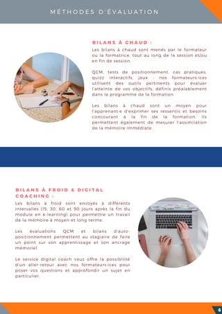 M É T H O D E S D ' É V A L U A T I O N
6
Les bilans à froid sont envoyés à différents
intervalles (15, 30, 60 et 90 jours après la fin du
module en e-learning) pour permettre un travail
de la mémoire à moyen et long terme.
Les évaluations QCM et bilans d'auto-
positionnement permettent au stagiaire de faire
un point sur son apprentissage et son ancrage
mémoriel.
Le service digital coach vous offre la possibilité
d'un aller-retour avec nos formateurs·ices pour
poser vos questions et approfondir un sujet en
particulier.
B I L A N S À F R O I D & D I G I T A L
C O A C H I N G :
Les bilans à chaud sont menés par le formateur
ou la formatrice, tout au long de la session et/ou
en fin de session.
QCM, tests de positionnement, cas pratiques,
quizz interactifs, jeux : nos formateurs·ices
utilisent des outils pertinents pour évaluer
l'atteinte de vos objectifs, définis préalablement
dans le programme de la formation.
Les bilans à chaud sont un moyen pour
l'apprenant·e d'exprimer ses ressentis et besoins
concourant à la fin de la formation. Ils
permettent également de mesurer l'assimilation
de la mémoire immédiate.
B I L A N S À C H A U D :
 