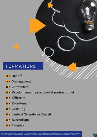 Qualité
Management
Commercial
Développement personnel et professionnel
Efficacité
Recrutement
Coaching
Santé et Sécurité au Travail
Bureautique
Langues
FORMATIONS
Nos programmes sont évolutifs. En définissant avec vous vos besoins, nous élaborons un programme sur mesure.
Les prix affichés concernent les formations de base. En cas d'ajustements, les prix sont en mesure d'évoluer.
7
8
9
12
15
18
21
23
24
25
26
 