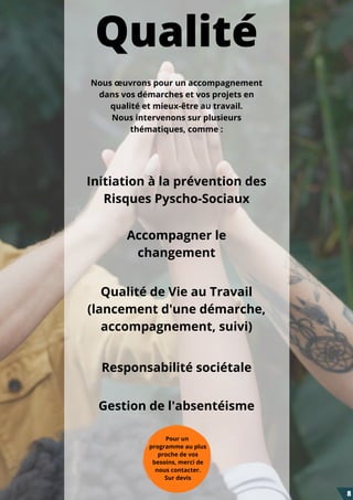 Pour un
programme au plus
proche de vos
besoins, merci de
nous contacter.
Sur devis
Qualité
Initiation à la prévention des
Risques Pyscho-Sociaux
Accompagner le
changement
Qualité de Vie au Travail
(lancement d'une démarche,
accompagnement, suivi)
Responsabilité sociétale
Gestion de l'absentéisme
Nous œuvrons pour un accompagnement
dans vos démarches et vos projets en
qualité et mieux-être au travail.
Nous intervenons sur plusieurs
thématiques, comme :
8
 