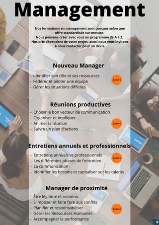 Management
- Entretiens annuels vs professionnels
- Les différentes phases de l'entretien
- La communication
- Identifier les besoins et capitaliser sur les talents
- Choisir le bon vecteur de communication
- Organiser et impliquer
- Animer la réunion
- Suivre un plan d'actions
Entretiens annuels et professionnels
Manager de proximité
- Être légitime et reconnu
- S'imposer et faire face aux conflits
- Planifier et responsabiliser
- Gérer les Ressources Humaines
- Accompagner la performance
- Identifier son rôle et ses ressources
- Fédérer et piloter une équipe
- Gérer les situations difficiles
Nouveau Manager
2 Jours
Réunions productives
9
Nos formations en management sont conçues selon une
offre standardisée sur mesure.
Nous pouvons créer avec vous un programme de A à Z.
Nos prix dépendent de votre projet, aussi nous vous invitons
à nous contacter pour un devis.
2 Jours
2 Jours
2 Jours
 