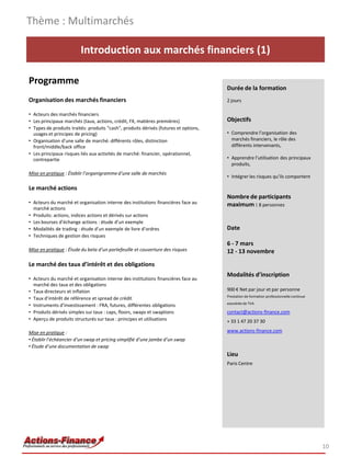 Introduction aux marchés financiers (1)
Programme
Organisation des marchés financiers
• Acteurs des marchés financiers
• Les principaux marchés (taux, actions, crédit, FX, matières premières)
• Types de produits traités: produits “cash”, produits dérivés (futures et options,
usages et principes de pricing)
• Organisation d’une salle de marché: différents rôles, distinction
front/middle/back office
• Les principaux risques liés aux activités de marché: financier, opérationnel,
contrepartie
Mise en pratique : Établir l’organigrammed’une salle de marchés
Le marché actions
• Acteurs du marché et organisation interne des institutions financières face au
marché actions
• Produits: actions, indices actions et dérivés sur actions
• Les bourses d’échange actions : étude d’un exemple
• Modalités de trading : étude d’un exemple de livre d’ordres
• Techniques de gestion des risques
Mise en pratique : Étude du beta d’un portefeuille et couverture des risques
Le marché des taux d’intérêt et des obligations
• Acteurs du marché et organisation interne des institutions financières face au
marché des taux et des obligations
• Taux directeurs et inflation
• Taux d’intérêt de référence et spread de crédit
• Instruments d’investissement : FRA, futures, différentes obligations
• Produits dérivés simples sur taux : caps, floors, swaps et swaptions
• Aperçu de produits structurés sur taux : principes et utilisations
Mise en pratique :
• Établir l’échéancier d’un swap et pricing simplifié d’une jambe d’un swap
• Étude d’une documentation de swap
Thème : Multimarchés
10
Durée de la formation
2 jours
Objectifs
• Comprendre l’organisation des
marchés financiers, le rôle des
différents intervenants,
• Apprendre l’utilisation des principaux
produits,
• Intégrer les risques qu’ils comportent
Nombre de participants
maximum : 8 personnes
Date
6 - 7 mars
12 - 13 novembre
Modalités d’inscription
900 € Net par jour et par personne
Prestation de formation professionnelle continue
exonérée de TVA
contact@actions-finance.com
+ 33 1 47 20 37 30
www.actions-finance.com
Lieu
Paris Centre
 