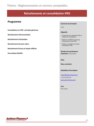 Retraitements et consolidation IFRS
Programme
Consolidation en IFRS : principes généraux
Retraitements d'harmonisation
Retraitements d'évaluation
Retraitements de juste valeur
Retraitements fiscaux et impôts différés
Cas pratique détaillé
Thème : Réglementation et normes comptables
100
Durée de la formation
1 jour
Objectifs
• Comprendre les spécificités IFRS en
matière de consolidation.
• Maîtriser les différents types de
retraitements conso IFRS.
• Etablir un exemple de comptes
consolidés en IFRS.
Nombre de participants
maximum : 8 personnes
Date
Nous contacter
Modalités d’inscription
contact@actions-finance.com
+ 33 1 47 20 37 30
www.actions-finance.com
Lieu
Paris Centre
 