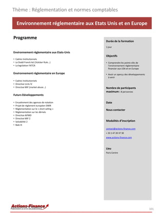Environnement réglementaire aux Etats Unis et en Europe
Programme
Environnement réglementaire aux Etats-Unis
• Cadres Institutionnels
• Le Dodd Franck Act (Volcker Rule…)
• La legislation FATCA
Environnement réglementaire en Europe
• Cadres Institutionnels
• Directive Ucits IV
• Directive MIF (market abuse…)
Futurs Développements
• Encadrement des agences de notation
• Projet de règlement européen EMIR
• Réglementation sur le « short selling »
• Réglementation sur les dérivés
• Directive AIFMD
• Directive MIF 2
• Solvabilité 2
• Bale III
Thème : Réglementation et normes comptables
101
Durée de la formation
1 jour
Objectifs
• Comprendre les points-clés de
l’environnement réglementaire
financier aux USA et en Europe
• Avoir un aperçu des développements
à venir
Nombre de participants
maximum : 8 personnes
Date
Nous contacter
Modalités d’inscription
contact@actions-finance.com
+ 33 1 47 20 37 30
www.actions-finance.com
Lieu
Paris Centre
 