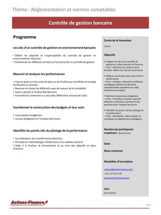 Contrôle de gestion bancaire
Programme
Les clés d’un contrôle de gestion en environnement bancaire
• Définir les objectifs et responsabilités du contrôle de gestion en
environnement bancaire
• Positionner les différents services et fonctions liés au contrôle de gestion
Mesurer et analyser les performances
• Faire le point sur les outils de base ou de finalité que sont Bilan et Compte
de Résultat et annexes
• Recenser et choisir les différents axes de mesure de la rentabilité
• Savoir calculer le Produit Net Bancaire
• Connaître et s’entrainer au calcul des différentes natures de coûts
Coordonnerla construction des budgets et leur suivi
• La procédure budgétaire
• Le suivi budgétaire et l’analyse des écarts
Identifier les points clés du pilotage de la performance
• Les indicateurs de la performance bancaire
• Principes et méthodologie d’élaboration d’un tableau de bord
• Aider à la fixation, la formalisation et au suivi des objectifs et plans
d’actions
Thème : Réglementation et normes comptables
102
Durée de la formation
2 jours
Objectifs
 Intégrer les clés d’un contrôle de
gestion en milieu bancaire et financier
-> Pour : Délimiter les contours de la
fonction, définir les missions prioritaires
 Réaliser une analyse des coûts et de la
performance
-> Pour : Analyser, alimenter la réflexion
stratégique, éclairer les décisions
opérationnelles (optimiser les coûts,
améliorer les marges)
 Maîtriser le processus budgétaire
-> Pour : Contribuer à prévoir, garantir
efficacité, cohérence, pertinence des
prévisions par l’analyse des écarts
 Identifier les points clés du pilotage de
la performance
-> Pour : Synthétiser, aider à piloter et
contribuer au déploiement stratégique
Nombre de participants
maximum : 8 personnes
Date
Nous contacter
Modalités d’inscription
contact@actions-finance.com
+ 33 1 47 20 37 30
www.actions-finance.com
Lieu
Paris Centre
 
