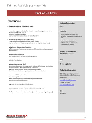 Back office titres
Programme
L’organisation d’un back-office titres
• Déterminer la place du back office titres dans la chaîne de gestion des titres
Identifier les différents acteurs
Connaître les différents métiers
Recenser les missions essentielles du back-office titres
• Identifier les évolutions du back-office titres
L'émergence des bourses électroniques et son impact
Tirer le meilleur parti des dynamiques des systèmes de place (Euronext…)
• Le traitement des opérations boursières
La filière bourse et les systèmes de règlement / livraison domestique, européen
et international
• Les opérations hors bourse
nature, traitement et dénouement des opérations
• Le back-office des TCN
• Les opérations sur titres (OST)
Les principes de gestion : formes et dépôts de titres, définitions et terminologie
Les principales OST et leurs modalités de traitement
La gestion du nominatif et des titres porteurs identifiables
L'administration des titres : reporting fiscal et information du client
• La comptabilité titres et espèces
Les principes généraux
Le rôle et les obligations du teneur de compte conservateur
Les exemples de comptabilisation
• La gestion du nominatif (administré, pur,…)
• La valeur ajoutée du back office titres (fiscalité, reporting, etc.)
• Clarifier les missions des autres fonctions (contrôle interne et de gestion, etc.)
Thème : Activités post-marchés
104
Durée de la formation
2 jours
Objectifs
• Découvrir l’activité globale des
backoffice titres, valeurs mobilières et
TCN
• Maîtriser les principes et les
techniques de ces métiers afin
d’optimiser leur gestion
Nombre de participants
maximum : 8 personnes
Date
10 - 11 septembre
Modalités d’inscription
900 € Net par jour et par personne
Prestation de formation professionnelle continue
exonérée de TVA
contact@actions-finance.com
+ 33 1 47 20 37 30
www.actions-finance.com
Lieu
Paris Centre
 