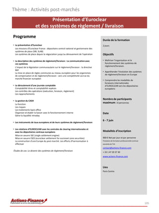 Présentation d’Euroclear
et des systèmes de règlement / livraison
Programme
• La présentation d’Euroclear
Les missions d'Euroclear France : dépositaire central national et gestionnaire des
systèmes de place (SBI, SLAB)
Les systèmes de place depuis la négociation jusqu'au dénouement de l'opération
• La description des systèmes de règlement/livraison : La communicationavec
ces systèmes
L'impact de la législation communautaire sur le règlement/livraison : la directive
MiF
La mise en place de règles communes au niveau européen pour les organismes
de compensation et de règlement/livraison : vers une compétitivité accrue du
marché financier européen
• Le déroulement d’une journée comptable
Comptabilité titres et comptabilité espèces
Les contrôles des opérations (exécution, livraison, règlement)
Les rapprochements
• La gestion du CASH
La fonction
Les risques
Les traitements back-office
Organiser et établir la liaison avec le fonctionnement interne
Gérer la liquidité intraday
• Les instruments de taux européens et de leurs systèmes de règlement/livraison
• Les relations d’EUROCLEAR avec les centrales de clearing internationales et
avec les dépositaires centraux européens
Mise en oeuvre SSE (single settlement engine)
Mise en oeuvre ESES (euroclear settlement for euronext zone securities)
La construction d'une Europe du post-marché. Les efforts d'harmonisation à
effectuer
Études de cas: Le devenir des systèmes de règlement/livraison
Thème : Activités post-marchés
105
Durée de la formation
2 jours
Objectifs
• Maîtriser l'organisation et le
fonctionnement des systèmes de
règlement/livraison.
• Appréhender l’évolution des systèmes
de règlement/livraison en Europe
• Comprendre les modalités de
livraisons internationales
d’EUROCLEAR vers les dépositaires
européens
Nombre de participants
maximum : 8 personnes
Date
6 - 7 juin
Modalités d’inscription
900 € Net par jour et par personne
Prestation de formation professionnelle continue
exonérée de TVA
contact@actions-finance.com
+ 33 1 47 20 37 30
www.actions-finance.com
Lieu
Paris Centre
 
