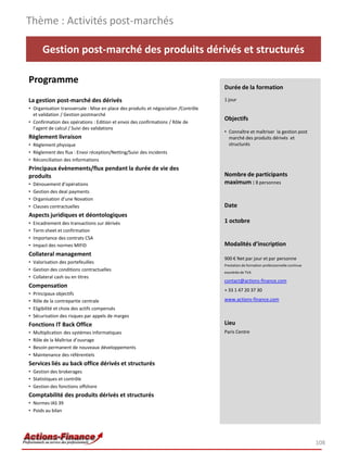 Gestion post-marché des produits dérivés et structurés
Programme
La gestion post-marché des dérivés
• Organisation transversale : Mise en place des produits et négociation /Contrôle
et validation / Gestion postmarché
• Confirmation des opérations : Edition et envoi des confirmations / Rôle de
l’agent de calcul / Suivi des validations
Règlement livraison
• Règlement physique
• Règlement des flux : Envoi réception/Netting/Suivi des incidents
• Réconciliation des informations
Principaux évènements/flux pendant la durée de vie des
produits
• Dénouement d’opérations
• Gestion des deal payments
• Organisation d’une Novation
• Clauses contractuelles
Aspects juridiques et déontologiques
• Encadrement des transactions sur dérivés
• Term sheet et confirmation
• Importance des contrats CSA
• Impact des normes MIFID
Collateral management
• Valorisation des portefeuilles
• Gestion des conditions contractuelles
• Collateral cash ou en titres
Compensation
• Principaux objectifs
• Rôle de la contrepartie centrale
• Eligibilité et choix des actifs compensés
• Sécurisation des risques par appels de marges
Fonctions IT Back Office
• Multiplication des systèmes informatiques
• Rôle de la Maîtrise d’ouvrage
• Besoin permanent de nouveaux développements
• Maintenance des référentiels
Services liés au back office dérivés et structurés
• Gestion des brokerages
• Statistiques et contrôle
• Gestion des fonctions offshore
Comptabilité des produits dérivés et structurés
• Normes IAS 39
• Poids au bilan
Thème : Activités post-marchés
108
Durée de la formation
1 jour
Objectifs
• Connaître et maîtriser la gestion post
marché des produits dérivés et
structurés
Nombre de participants
maximum : 8 personnes
Date
1 octobre
Modalités d’inscription
900 € Net par jour et par personne
Prestation de formation professionnelle continue
exonérée de TVA
contact@actions-finance.com
+ 33 1 47 20 37 30
www.actions-finance.com
Lieu
Paris Centre
 