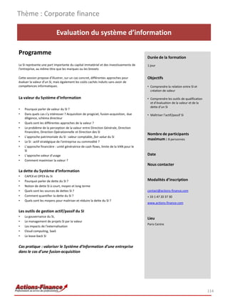 Evaluation du système d’information
Programme
Le SI représente une part importante du capital immatériel et des investissements de
l'entreprise, au même titre que les marques ou les brevets
Cette session propose d'illustrer, sur un cas concret, différentes approches pour
évaluer la valeur d'un SI, mais également les coûts cachés induits sans avoir de
compétences informatiques.
La valeur du Système d’Information
• Pourquoi parler de valeur du SI ?
• Dans quels cas s’y intéresser ? Acquisition de progiciel, fusion-acquisition, due
diligence, schéma directeur
• Quels sont les différentes approches de la valeur ?
• Le problème de la perception de la valeur entre Direction Générale, Direction
Financière, Direction Opérationnelle et Direction des SI
• L’approche patrimoniale du SI : valeur comptable, fair value du SI
• Le SI : actif stratégique de l’entreprise ou commodité ?
• L’approche financière : unité génératrice de cash flows, limite de la VAN pour le
SI
• L’approche valeur d’usage
• Comment maximiser la valeur ?
La dette du Système d’Information
• CAPEX et OPEX du SI
• Pourquoi parler de dette du SI ?
• Notion de dette SI à court, moyen et long terme
• Quels sont les sources de dettes SI ?
• Comment quantifier la dette du SI ?
• Quels sont les moyens pour maitriser et réduire la dette du SI ?
Les outils de gestion actif/passif du SI
• La gouvernance du SI,
• Le management de projets SI par la valeur
• Les impacts de l’externalisation
• Cloud computing, SaaS
• Le lease-back SI
Cas pratique : valoriser le Système d’Information d’une entreprise
dans le cas d’une fusion-acquisition
Thème : Corporate finance
114
Durée de la formation
1 jour
Objectifs
• Comprendre la relation entre SI et
création de valeur
• Comprendre les outils de qualification
et d’évaluation de la valeur et de la
dette d’un SI
• Maîtriser l’actif/passif SI
Nombre de participants
maximum : 8 personnes
Date
Nous contacter
Modalités d’inscription
contact@actions-finance.com
+ 33 1 47 20 37 30
www.actions-finance.com
Lieu
Paris Centre
 