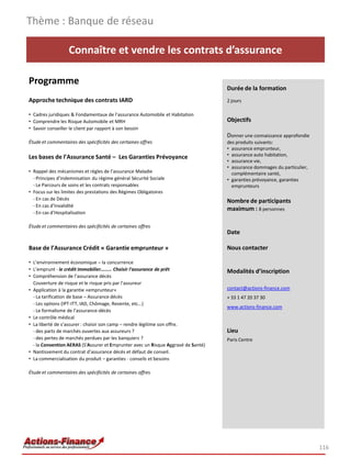 Connaître et vendre les contrats d’assurance
Programme
Approche technique des contrats IARD
• Cadres juridiques & Fondamentaux de l’assurance Automobile et Habitation
• Comprendre les Risque Automobile et MRH
• Savoir conseiller le client par rapport à son besoin
Étude et commentaires des spécificités des certaines offres
Les bases de l’Assurance Santé – Les Garanties Prévoyance
• Rappel des mécanismes et règles de l’assurance Maladie
- Principes d’indemnisation du régime général Sécurité Sociale
- Le Parcours de soins et les contrats responsables
• Focus sur les limites des prestations des Régimes Obligatoires
- En cas de Décès
- En cas d’Invalidité
- En cas d’Hospitalisation
Étude et commentaires des spécificités de certaines offres
Base de l’Assurance Crédit « Garantie emprunteur »
• L’environnement économique – la concurrence
• L’emprunt - le crédit immobilier……… Choisir l'assurance de prêt
• Compréhension de l’assurance décès
Couverture de risque et le risque pris par l’assureur
• Application à la garantie «emprunteur»
- La tarification de base – Assurance décès
- Les options (IPT-ITT, IAD, Chômage, Revente, etc…)
- Le formalisme de l’assurance-décès
• Le contrôle médical
• La liberté de s’assurer : choisir son camp – rendre légitime son offre.
- des parts de marchés ouvertes aux assureurs ?
- des pertes de marchés perdues par les banquiers ?
- la Convention AERAS (S'Assurer et Emprunter avec un Risque Aggravé de Santé)
• Nantissement du contrat d’assurance décès et défaut de conseil.
• La commercialisation du produit – garanties - conseils et besoins
Étude et commentaires des spécificités de certaines offres
Thème : Banque de réseau
116
Durée de la formation
2 jours
Objectifs
Donner une connaissance approfondie
des produits suivants:
• assurance emprunteur,
• assurance auto habitation,
• assurance vie,
• assurance dommages du particulier,
complémentaire santé,
• garanties prévoyance, garanties
emprunteurs
Nombre de participants
maximum : 8 personnes
Date
Nous contacter
Modalités d’inscription
contact@actions-finance.com
+ 33 1 47 20 37 30
www.actions-finance.com
Lieu
Paris Centre
 