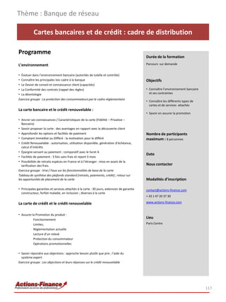 Cartes bancaires et de crédit : cadre de distribution
Programme
L’environnement
• Évoluer dans l’environnement bancaire (autorités de tutelle et contrôle)
• Connaître les principales lois cadre à la banque
• Le Devoir de conseil et connaissance client (capacités)
• La Conformité des contrats (rappel des règles)
• La déontologie
Exercice groupe : La protection des consommateurs par le cadre réglementaire
La carte bancaire et le crédit renouvelable :
• Ancrer ses connaissances / Caractéristiques de la carte (Fidélité – Privative –
Bancaire)
• Savoir proposer la carte : des avantages en rapport avec la découverte client
• Approfondir les options et facilités de paiement
• Comptant Immédiat ou Différé : la motivation pour le différé
• Crédit Renouvelable : autorisation, utilisation disponible, génération d’échéance,
calcul d’intérêts
• Épargne servant au paiement : comparatif avec le livret A
• Facilités de paiement : 3 fois sans frais et report 3 mois
• Possibilités de retraits espèces en France et à l’étranger : mise en avant de la
tarification des frais.
Exercice groupe : Vrai / Faux sur les fonctionnalités de base de la carte
Tableau de synthèse des plafonds standard (retraits, paiements, crédit) ; retour sur
les opportunités de placement de la carte
• Principales garanties et services attachés à la carte : 30 jours, extension de garantie
constructeur, forfait maladie, en inclusion ; diverses à la carte
La carte de crédit et le crédit renouvelable
• Assurer la Promotion du produit :
Fonctionnement
Limites,
Réglementation actuelle
Lecture d’un relevé
Protection du consommateur
Opérations promotionnelles
• Savoir répondre aux objections : approche besoin plutôt que prix ; l’aide du
système expert
Exercice groupe : Les objections et leurs réponses sur le crédit renouvelable
Thème : Banque de réseau
117
Durée de la formation
Parcours sur demande
Objectifs
• Connaître l’environnement bancaire
et ses contraintes
• Connaître les différents types de
cartes et de services attachés
• Savoir en assurer la promotion
Nombre de participants
maximum : 8 personnes
Date
Nous contacter
Modalités d’inscription
contact@actions-finance.com
+ 33 1 47 20 37 30
www.actions-finance.com
Lieu
Paris Centre
 
