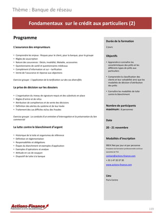 Fondamentaux sur le crédit aux particuliers (2)
Programme
L’assurance des emprunteurs
• Comprendre les enjeux : Risques pour le client, pour la banque, pour le groupe
• Règles de souscription
• Nature des assurances : Décès, Invalidité, Maladie, accessoires
• Questionnaires de santé et questionnaires médicaux
• Complément d’information et sur – tarification
• Vente de l’assurance et réponse aux objections
Exercice groupe : L’application de la tarification sur des cas diversifiés
La prise de décision sur les dossiers
• L’organisation du niveau de signature requis et des substituts en place
• Règles d’octroi et de refus
• Attribution de compétences et de vente des décisions
• Définition des alertes du système et de leur levée
• Traitement des cas difficiles et/ou des fraudes
Exercice groupe : La conduite d’un entretien d’interrogation et la préservation du lien
commercial
La lutte contre le blanchiment d’argent
• Historique de la lutte et organismes de référence
• Définition et réglementation
• Responsabilités et obligations
• Étapes du blanchiment et exemples d’application
• Exemples d’opérations et analyse
• Attitude en cas de soupçon
• Dispositif de lutte à la banque
Thème : Banque de réseau
119
Durée de la formation
2 jours
Objectifs
• Apprendre à connaître les
caractéristiques des prêts et les
différents types de prêts aux
particuliers
• Comprendre la classification des
clients et leur solvabilité ainsi que les
modalités de décision d’attribution
des prêts
• Connaître les modalités de lutte
contre le blanchiment
Nombre de participants
maximum : 8 personnes
Date
20 - 21 novembre
Modalités d’inscription
900 € Net par jour et par personne
Prestation de formation professionnelle continue
exonérée de TVA
contact@actions-finance.com
+ 33 1 47 20 37 30
www.actions-finance.com
Lieu
Paris Centre
 