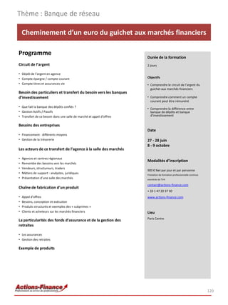 Cheminement d’un euro du guichet aux marchés financiers
Programme
Circuit de l’argent
• Dépôt de l’argent en agence
• Compte épargne / compte courant
• Compte titres et assurances vie
Besoin des particuliers et transfert du besoin vers les banques
d’investissement
• Que fait la banque des dépôts confiés ?
• Gestion Actifs / Passifs
• Transfert de ce besoin dans une salle de marché et appel d’offres
Besoins des entreprises
• Financement : différents moyens
• Gestion de la trésorerie
Les acteurs de ce transfert de l’agence à la salle des marchés
• Agences et centres régionaux
• Remontée des besoins vers les marchés
• Vendeurs, structureurs, traders
• Métiers de support : analystes, juridiques
• Présentation d’une salle des marchés
Chaîne de fabrication d’un produit
• Appel d’offres
• Besoins, conception et exécution
• Produits structurés et exemples des « subprimes »
• Clients et acheteurs sur les marchés financiers
La particularités des fonds d’assurance et de la gestion des
retraites
• Les assurances
• Gestion des retraites
Exemple de produits
Thème : Banque de réseau
120
Durée de la formation
2 jours
Objectifs
• Comprendre le circuit de l’argent du
guichet aux marchés financiers
• Comprendre comment un compte
courant peut être rémunéré
• Comprendre la différence entre
banque de dépôts et banque
d’investissement
Date
27 - 28 juin
8 - 9 octobre
Modalités d’inscription
900 € Net par jour et par personne
Prestation de formation professionnelle continue
exonérée de TVA
contact@actions-finance.com
+ 33 1 47 20 37 30
www.actions-finance.com
Lieu
Paris Centre
 