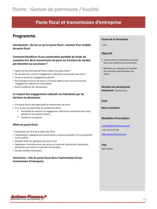 Pacte fiscal et transmission d’entreprise
Programme
Introduction : Qu’est-ce qu’un pacte fiscal : examen d’un modèle
de pacte fiscal
Comment bénéficier d’une exonération partielle de droits de
mutation lors de la transmission de parts ou d’actions de société
par donation ou succession ?
• Quels sont les titres pouvant faire l’objet d’un pacte fiscal ?
• Par qui doit-être souscrit l’engagement collectif de conservation des titres ?
• Forme et durée de l’engagement collectif.
• Pourcentage minimum de parts ou d’actions détenus par ceux qui prennent
l’engagement collectif de conservation.
• Autres conditions de l’exonération.
Le respect des engagements collectifs ou individuels par les
héritiers ou donataires
• Si le pacte fiscal a été signé avant la transmission des titres
• S’il n’y a pas de pacte fiscal au moment du décès :
 Possibilité de conclure un engagement collectif de conservation des titres,
pendant 6 mois après le décès ;
 Conditions à respecter
Effets du pacte fiscal
• Exonération de 75 % de la valeur des titres
• L’exonération s’applique aux transmissions, en pleine propriété, en nue-propriété
ou en usufruit
• Situation entre les signataires du pacte fiscal
• Opérations n’entraînant pas une remise en cause de l’exonération Opérations
entraînant une remise en cause de l’exonération
• Cas des sociétés interposées.
Conclusion : rôle du pacte fiscal dans l’optimisation d’une
transmission d’entreprise
Thème : Gestion de patrimoine / fiscalité
121
Durée de la formation
1 jour
Objectifs
• Comprendre le mécanisme du pacte
fiscal, son intérêt et ses contraintes
• Maitriser son utilisation en fonction
des situations patrimoniales des
clients
Nombre de participants
maximum : 8 personnes
Date
Nous contacter
Modalités d’inscription
contact@actions-finance.com
+ 33 1 47 20 37 30
www.actions-finance.com
Lieu
Paris Centre
 
