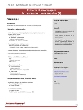 Préparer et accompagner
la transmission des entreprises (1)
Programme
Introduction
Le marché de la Transmission/ Reprise : Données chiffrées et enjeux
Préparation a la transmission
• Faire le bilan personnel du dirigeant, pérenniser son patrimoine, choisir les
meilleurs options fiscales
Situation familiale
Composition du patrimoine
Revenus actuels du dirigeant
Estimation des revenus à la retraite
• L’aspect psychologique de la transmission :
Pourquoi préparer une transmission ;
Les causes d’échec les plus fréquentes des transmissions
• Préparer l’entreprise : développer son attractivité et optimiser sa valorisation
• Evaluer financièrement l’entreprise
• Anticiper la fiscalité future du dirigeant
ISF
Droits de succession
Plus-values
• La transmission aux enfants :
La donation-partage
En pleine propriété
Avec un démembrement de propriété
L’aspect fiscal
Réduction des droits
Droits payables par le donateur
Trouver un repreneur et/ou financer la reprise
• Recherche et approche des acquéreurs potentiels
Les montages financiers
Les aides possibles
• Les transmissions familiales
Le pacte DUTREIL
Le LBO familial dans la loi de finances pour 2010
Thème : Gestion de patrimoine / fiscalité
122
Durée de la formation
2 jours
Objectifs
• Etre capable d’identifier un besoin de
transmission d’entreprise
• Savoir analyser la situation et les
besoins du client
• Etre capable de proposer des
solutions commerciales adaptées en
connaissant l’ensemble du processus
de transmission et ses implications
Nombre de participants
maximum : 8 personnes
Date
Nous contacter
Modalités d’inscription
contact@actions-finance.com
+ 33 1 47 20 37 30
www.actions-finance.com
Lieu
Paris Centre
 