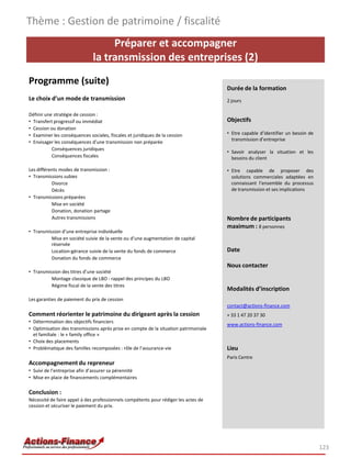 Préparer et accompagner
la transmission des entreprises (2)
Programme (suite)
Le choix d’un mode de transmission
Définir une stratégie de cession :
• Transfert progressif ou immédiat
• Cession ou donation
• Examiner les conséquences sociales, fiscales et juridiques de la cession
• Envisager les conséquences d’une transmission non préparée
Conséquences juridiques
Conséquences fiscales
Les différents modes de transmission :
• Transmissions subies
Divorce
Décès
• Transmissions préparées
Mise en société
Donation, donation partage
Autres transmissions
• Transmission d’une entreprise individuelle
Mise en société suivie de la vente ou d’une augmentation de capital
réservée
Location-gérance suivie de la vente du fonds de commerce
Donation du fonds de commerce
• Transmission des titres d’une société
Montage classique de LBO : rappel des principes du LBO
Régime fiscal de la vente des titres
Les garanties de paiement du prix de cession
Comment réorienter le patrimoine du dirigeant après la cession
• Détermination des objectifs financiers
• Optimisation des transmissions après prise en compte de la situation patrimoniale
et familiale : le « family office »
• Choix des placements
• Problématique des familles recomposées : rôle de l’assurance-vie
Accompagnement du repreneur
• Suivi de l’entreprise afin d’assurer sa pérennité
• Mise en place de financements complémentaires
Conclusion :
Nécessité de faire appel à des professionnels compétents pour rédiger les actes de
cession et sécuriser le paiement du prix.
Thème : Gestion de patrimoine / fiscalité
123
Durée de la formation
2 jours
Objectifs
• Etre capable d’identifier un besoin de
transmission d’entreprise
• Savoir analyser la situation et les
besoins du client
• Etre capable de proposer des
solutions commerciales adaptées en
connaissant l’ensemble du processus
de transmission et ses implications
Nombre de participants
maximum : 8 personnes
Date
Nous contacter
Modalités d’inscription
contact@actions-finance.com
+ 33 1 47 20 37 30
www.actions-finance.com
Lieu
Paris Centre
 