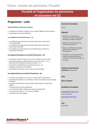 Fiscalité et l’organisation du patrimoine
en assurance-vie (2)
Programme – suite
Clause bénéficiaire et droit des successions
• La référence aux héritiers : légataire à titre universel, légataire à titre particulier,…
• La protection de la réserve héréditaire
La co-adhésion du contrat d’assurance – vie
• La co-adhésion avec dénouement au premier décès dans le cadre de la
communauté légale
• La co-adhésion avec dénouement au premier décès dans le cadre de la
communauté universelle
• La co-adhésion avec dénouement au second décès dans le cadre de la
communauté universelle
Les aspects techniques du contrat d’assurance - vie
• Le rachat du contrat et l’avance sur le contrat : maîtriser la vie du contrat
• Les intérêts composés et l’effet cliquet du contrat d’assurance – vie : le
fonctionnement technique du contrat d’assurance – vie
• Les provisions mathématiques du contrat d’assurance – vie
• L’obligation de participer aux bénéfices
• Les modalités de versement : prime unique, prime périodique
Les aspects fiscaux du contrat d’assurance - vie
• La fiscalité des prestations en cas de vie : le rachat total, le rachat partiel
• La fiscalité des prestations en cas de décès : date de souscription du contrat et âge
de l’assuré
• L’arrêt du Conseil d’État du 13 janvier 2010 : bouclier fiscal et contrat multi –
support
• La fiscalité des contrats de capitalisation
• La loi de Finances 2010 : prélèvements sociaux et capital décès
• ISF et contrat d’assurance – vie : le bonus de fidélité
• L’imposition des rentes viagères
Thème : Gestion de patrimoine / fiscalité
125
Durée de la formation
2 jours
Objectifs
• Maîtriser les mécanismes de
l’assurance-vie dans ses dimensions
techniques, juridiques et fiscales
• Optimiser les aspects fiscaux des
contrats d’assurance vie
• Maîtriser les différentes stratégies
patrimoniales reposant sur
l’assurance-vie
• Actualiser les connaissances liées au
contrat d’assurance-vie, afin de
renforcer la fonction d’information et
de conseil
Nombre de participants
maximum : 8 personnes
Date
Nous contacter
Modalités d’inscription
contact@actions-finance.com
+ 33 1 47 20 37 30
www.actions-finance.com
Lieu
Paris Centre
 