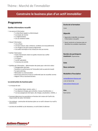 Construire le business plan d’un actif immobilier
Programme
Quelles informations recueillir
• Les sources d’information
 La Data Room (papier ou électronique)
 Les études de marché
 La règlementation
 Les cas similaires traités
• Classer l’information
 Les surfaces
 Les baux (nature, loyer, échéance, conditions de renouvellement)
 Les charges et les gros travaux programmés
 Les audits techniques et les travaux de mise aux normes
• Vérifier l’information
 Quels intervenants retenir et quelles missions leur confier
 Le géomètre
 Le notaire
 Les BET spécialisés
 Le bureau de contrôle
• Synthèse de l’information – détermination des pistes pour créer de la valeur
 Renégociation des baux
Améliorer la performance de l’immeuble (coût au poste de travail)
Le space planning
Rénovation ou restructuration
Permis de construire et mise en conformité avec les nouvelles normes
Régime TVA ou marchand de biens
La construction du business plan
• Le masque de saisi
 Les recettes (loyer, cession, autre…)
 Les dépenses (charges, gros entretien, travaux d’amélioration…)
 Les taux (progression des loyers, des charges, actualisation, intérêts…)
• Comment déterminer les paramètres en fonction de la nature de l’actif et du
risque (notion de valeur normative)
• Cas pratiques : construction de business plans sur un actif à rénover et un actif à
reconstruire
• Les tests de sensibilité ou de robustesse, un outil d’aide à la décision
Thème : Marché de l’immobilier
127
Durée de la formation
1 jour
Objectifs
• Apprendre à identifier et analyser
l’information à recueillir
• Savoir construire un business plan en
identifiant les variables importantes
Nombre de participants
maximum : 8 personnes
Date
Nous contacter
Modalités d’inscription
contact@actions-finance.com
+ 33 1 47 20 37 30
www.actions-finance.com
Lieu
Paris Centre
 