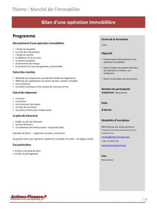 Bilan d’une opération immobilière
Programme
Déroulement d’une opération immobilière
• L’étude de faisabilité.
• Le choix des intervenants.
• L’étude de marché.
• Le dépôt du PC et son suivi.
• La commercialisation
• Le lancement des travaux
• La livraison et le suivi des garanties contractuelles.
Calcul des recettes
• Méthode par comparaison, pondération hédoniste (logements)
• Méthode par capitalisation du revenu (bureau, activité, entrepôt)
• Les commerces
• Les audits techniques et les travaux de mise aux normes
Calcul des dépenses
• Le foncier
• Les travaux
• Les honoraires techniques
• Les frais de promotion
• Les ratios à retenir pour chaque poste.
Le plan de trésorerie
• Etablir un plan de trésorerie
• Les frais financiers
• Le rendement des fonds propres – les grands ratios
Exemples de bilans : Logements, bureaux, commerces
Les grands ratios pour apprécier rapidement la validité d’un bilan – les pièges à éviter
Cas particuliers
• Le bilan marchand de biens
• Le bilan d’aménagement
Thème : Marché de l’immobilier
128
Durée de la formation
1 jour
Objectifs
• Comprendre le déroulement d’une
opération immobilière
• Savoir analyser les aspects financiers
de l’opération et évaluer son
rendement
• Savoir lire les bilans des promoteurs
Nombre de participants
maximum : 8 personnes
Date
8 février
Modalités d’inscription
900 € Net par jour et par personne
Prestation de formation professionnelle continue
exonérée de TVA
contact@actions-finance.com
+ 33 1 47 20 37 30
www.actions-finance.com
Lieu
Paris Centre
 