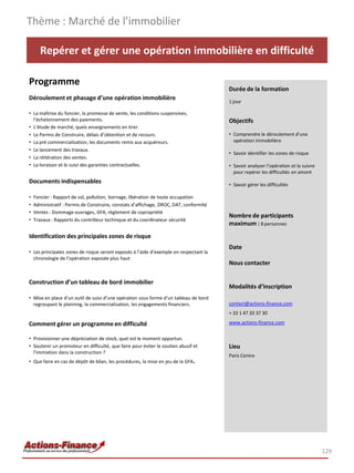 Repérer et gérer une opération immobilière en difficulté
Programme
Déroulement et phasage d’une opération immobilière
• La maîtrise du foncier, la promesse de vente, les conditions suspensives,
l’échelonnement des paiements.
• L’étude de marché, quels enseignements en tirer.
• Le Permis de Construire, délais d’obtention et de recours.
• La pré commercialisation, les documents remis aux acquéreurs.
• Le lancement des travaux.
• La réitération des ventes.
• La livraison et le suivi des garanties contractuelles.
Documents indispensables
• Foncier : Rapport de sol, pollution, bornage, libération de toute occupation
• Administratif : Permis de Construire, constats d’affichage, DROC, DAT, conformité
• Ventes : Dommage ouvrages, GFA, règlement de copropriété
• Travaux : Rapports du contrôleur technique et du coordinateur sécurité
Identification des principales zones de risque
• Les principales zones de risque seront exposés à l’aide d’exemple en respectant la
chronologie de l’opération exposée plus haut
Construction d’un tableau de bord immobilier
• Mise en place d’un outil de suivi d’une opération sous forme d’un tableau de bord
regroupant le planning, la commercialisation, les engagements financiers.
Comment gérer un programme en difficulté
• Provisionner une dépréciation de stock, quel est le moment opportun.
• Soutenir un promoteur en difficulté, que faire pour éviter le soutien abusif et
l’immixtion dans la construction ?
• Que faire en cas de dépôt de bilan, les procédures, la mise en jeu de la GFA.
Thème : Marché de l’immobilier
129
Durée de la formation
1 jour
Objectifs
• Comprendre le déroulement d’une
opération immobilière
• Savoir identifier les zones de risque
• Savoir analyser l’opération et la suivre
pour repérer les difficultés en amont
• Savoir gérer les difficultés
Nombre de participants
maximum : 8 personnes
Date
Nous contacter
Modalités d’inscription
contact@actions-finance.com
+ 33 1 47 20 37 30
www.actions-finance.com
Lieu
Paris Centre
 