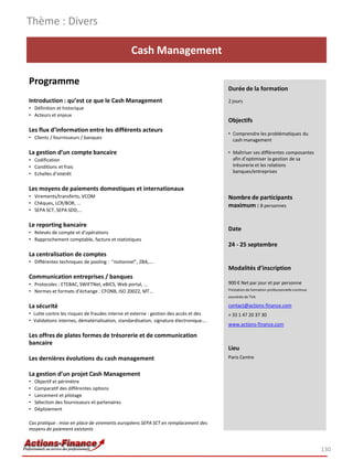Cash Management
Programme
Introduction : qu’est ce que le Cash Management
• Définition et historique
• Acteurs et enjeux
Les flux d’information entre les différents acteurs
• Clients / fournisseurs / banques
La gestion d’un compte bancaire
• Codification
• Conditions et frais
• Echelles d’intérêt
Les moyens de paiements domestiques et internationaux
• Virements/transferts, VCOM
• Chèques, LCR/BOR, ...
• SEPA SCT, SEPA SDD,…
Le reporting bancaire
• Relevés de compte et d’opérations
• Rapprochement comptable, facture et statistiques
La centralisation de comptes
• Différentes techniques de pooling : “notionnel”, ZBA,….
Communication entreprises / banques
• Protocoles : ETEBAC, SWIFTNet, eBICS, Web portal, …
• Normes et formats d’échange : CFONB, ISO 20022, MT…
La sécurité
• Lutte contre les risques de fraudes interne et externe : gestion des accès et des
• Validations internes, dématérialisation, standardisation, signature électronique….
Les offres de plates formes de trésorerie et de communication
bancaire
Les dernières évolutions du cash management
La gestion d’un projet Cash Management
• Objectif et périmètre
• Comparatif des différentes options
• Lancement et pilotage
• Sélection des fournisseurs et partenaires
• Déploiement
Cas pratique : mise en place de virements européens SEPA SCT en remplacement des
moyens de paiement existants
Thème : Divers
130
Durée de la formation
2 jours
Objectifs
• Comprendre les problématiques du
cash management
• Maîtriser ses différentes composantes
afin d’optimiser la gestion de sa
trésorerie et les relations
banques/entreprises
Nombre de participants
maximum : 8 personnes
Date
24 - 25 septembre
Modalités d’inscription
900 € Net par jour et par personne
Prestation de formation professionnelle continue
exonérée de TVA
contact@actions-finance.com
+ 33 1 47 20 37 30
www.actions-finance.com
Lieu
Paris Centre
 