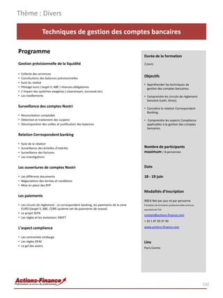 Techniques de gestion des comptes bancaires
Programme
Gestion prévisionnelle de la liquidité
• Collecte des annonces
• Constitutions des balances prévisionnelles
• Suivi du réalisé
• Pilotage euro ( target II, ABE ) réserves obligatoires
• L’impact des systèmes exogènes ( clearstream, euronext etc)
• Les nivellements
Surveillance des comptes Nostri
• Réconciliation comptable
• Détection et traitement des suspens
• Décomposition des soldes et justification des balances
Relation Correspondent banking
• Suivi de la relation
• Surveillance des échelles d’intérêts
• Surveillance des factures
• Les investigations
Les ouvertures de comptes Nostri
• Les différents documents
• Négociations des termes et conditions
• Mise en place des RFP
Les paiements
• Les circuits de règlement : Le correspondent banking, les paiements de la zone
EURO (target II, ABE, CORE système net de paiements de masse)
• Le projet SEPA
• Les règles et les évolutions SWIFT
L’aspect compliance
• Les contraintes embargo
• Les règles OFAC
• Le gel des avoirs
Thème : Divers
132
Durée de la formation
2 jours
Objectifs
• Appréhender les techniques de
gestion des comptes bancaires;
• Comprendre les circuits de règlement
bancaire (cash, titres);
• Connaître la relation Correspondent
Banking;
• Comprendre les aspects Compliance
applicables à la gestion des comptes
bancaires.
Nombre de participants
maximum : 8 personnes
Date
18 - 19 juin
Modalités d’inscription
900 € Net par jour et par personne
Prestation de formation professionnelle continue
exonérée de TVA
contact@actions-finance.com
+ 33 1 47 20 37 30
www.actions-finance.com
Lieu
Paris Centre
 