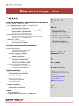 Plateformes de trading électronique
Programme
L'impact du développement des NTIC (Nouvelles Technologies de l'Informatique et de
la Communication) sur l'industrie Financière :
• Une industrie particulièrement adaptée à la révolution Internet
Les systèmes précurseurs
Dématérialisation et standardisation
• Une transformation naturelle et rapide du marché interbancaire (B2B)
Les brokers à la base du développement
Le rôle déterminant des banques centrales
• Un développement plus complexe coté client (B2C)
Des initiatives commerciales en dehors du contrôle des banques
Compétitivité accrue au profit des clients
• Plateformes et produits
Acteurs majeurs et stratégies
Quels sont les produits disponibles
Les challenges techniques liés à l'électronisation des échanges
• Les défis de la connectivité
Serveur/Réseaux et temps de réponse
De la plate-forme à l'utilisateur
• STP un facteur prépondérant de réussite
Automatisation des process
Bénéfices et rationalisation
• Du pricing manuel à l'automatisation des négociations
Plates-formes et mode de pricing
Du pricer Excel au hedging automatique
Normalisation des politiques de marge
• La gestion des risques des flux automatisés
Les contraintes liées au risque de crédit
Une gestion en fonction des produits
Révolutionet réorganisation :
• Bouleversement autour des métiers de la vente
Désintermédiation liée aux plateformes
Réorientation stratégique
• Evolution du business model
L'électronique est il rentable ?
Part de marché Vs P&L
• Régulateur et compliance
Les plus et les moins de l'électronique
MIFID contrainte ou opportunité
Stratégies :
• High frequency trading
• Plate-forme bilatérale multiproduits : un rêve de banquier
Thème : Divers
133
Durée de la formation
2 jours
Objectifs
• Comprendre l’impact du
développement des nouvelles
technologies sur l’industrie financière
• Connaître les contraintes techniques
liées à l’électronisation des échanges
• Impact des platesformes
électroniques sur l’organisation
opérationnelle des différents métiers
Nombre de participants
maximum : 8 personnes
Date
15 - 16 octobre
Modalités d’inscription
900 € Net par jour et par personne
Prestation de formation professionnelle continue
exonérée de TVA
contact@actions-finance.com
+ 33 1 47 20 37 30
www.actions-finance.com
Lieu
Paris Centre
 