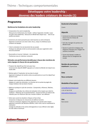 Développez votre leadership :
devenez des leaders créateurs de monde (1)
Programme
Renforcez les fondations de votre leadership
• Comprendre d’où vient le leadership
Découvrez les 4 dimensions d’un leader - Utilisez l’approche «mondes » pour
accroître votre leadership - Découvrez le Monde dans lequel vous vivez et qui
justifie vos actions
• Construire une vision puissante pour votre business ou votre entreprise
Apprenez à construire une vision claire, focus, unique et ambitieuse pour
conduire vos équipes
• Créer la motivation lors du lancement de vos projets
Pratiquez les attitudes clé de la communication orale pour augmenter votre
force de conviction
• Reconnaître et incarner l’attitude ++ du leadership
Positionnez-vous en «donneur universel»
Stimulez une performance durable pour chacun des membres de
votre équipe et chacun de vos partenaires
• Proposer des objectifs qui font sens pour tous
Construire des objectifs SMART appuyés sur la vision du Monde vers lequel vous
voulez aller
• Motiver grâce à l’implication de tous dans le projet
Apprenez à impliquer de manière active vos partenaires en vue d’un objectif qui
devient le sien
• Adapter votre leadership aux différents besoins
Adaptez le «cadre de contraintes » en fonction de la courbe de progrès de
chaque individu et de ses leviers d’action
• Mettre en pratique le cycle de conviction : Comprendre, Influencer, Matcher,
Engager
Analysez en profondeur les critères de motivation et les moyens qui créent la
confiance - Influencer par le questionnement : trouvez les freins et moteurs des
individus pour les influencer dans leur monde et obtenir leur adhésion
• Gérer avec succès les situations critiques en face-à-face
Comprenez et dépassez les mécanismes de défense humains
Traitez les remarques négatives et les objections sans perdre votre impact -
apprenez à annoncer des décisions difficiles, à dire «non» tout en maintenant la
motivation-
Corrigez les attitudes et les actions dérangeantes en vous référant à des règles
et à des valeurs reconnues
Thème : Techniques comportementales
134
Durée de la formation
2 jours
Objectifs
• Construire la cohérence du Monde
Voulu à tous les niveaux de
l’entreprise
• Faire des managers les porteurs du
Monde Voulu
• Booster le potentiel stratégique des
dirigeants d’équipes pour engager des
solutions innovantes
• Former des équipes soudées et
efficaces face au changement de
monde
Nombre de participants
maximum : 8 personnes
Date
Nous contacter
Modalités d’inscription
contact@actions-finance.com
+ 33 1 47 20 37 30
www.actions-finance.com
Lieu
Paris Centre
 