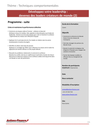 Développez votre leadership :
devenez des leaders créateurs de monde (2)
Programme - suite
Créez et maintenez la performance collective
• Construire une équipe solide et l’animer : cohésion et diversité
Attribuez à chacun le meilleur rôle, exploitez la diversité grâce aux 8 styles de
leadership - Animez la vie de votre équipe pour créer et maintenir la cohésion
- Expérimentez les moteurs de l’efficacité d’équipe
• Appliquer les 6 «principes de vie» d’un leader en relation avec les autres
Autoévaluation et pistes de progrès
• Identifier et utiliser votre base de pouvoir
Appliquez la «stratégie des Alliés» pour influencer les acteurs clé et traiter les
opposants de manière efficace sur des projets délicats
• Résoudre les problèmes relationnels et construire la confiance
Résolvez les conflits internes en redéfinissant le périmètre d’action de chacun
Découvrez et utilisez les vecteurs d’une confiance solide et de long terme dans
une équipe ou avec des partenaires
Thème : Techniques comportementales
135
Durée de la formation
2 jours
Objectifs
• Construire la cohérence du Monde
Voulu à tous les niveaux de
l’entreprise
• Faire des managers les porteurs du
Monde Voulu
• Booster le potentiel stratégique des
dirigeants d’équipes pour engager des
solutions innovantes
• Former des équipes soudées et
efficaces face au changement de
monde
Nombre de participants
maximum : 8 personnes
Date
Nous contacter
Modalités d’inscription
contact@actions-finance.com
+ 33 1 47 20 37 30
www.actions-finance.com
Lieu
Paris Centre
 
