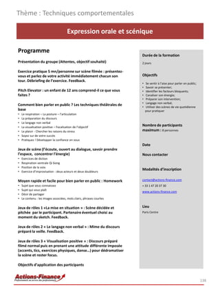 Expression orale et scénique
Programme
Présentation du groupe (Attentes, objectif souhaité)
Exercice pratique 5 mn/personne sur scène filmée : présentez-
vous et parlez de votre activité immédiatement chacun son
tour. Débriefing de l’exercice. Feedback.
Pitch Elevator : un enfant de 12 ans comprend-il ce que vous
faites ?
Comment bien parler en public ? Les techniques théâtrales de
base
• Le respiration – La posture – l’articulation
• La préparation du discours
• Le langage non verbal
• La visualisation positive – Focalisation de l’objectif
• Le plaisir - Chercher les raisons du stress
• Soyez sur de votre succès
• Pratiquez ! Développer la confiance en vous
Jeux de scène (l’écoute, ouvert au dialogue, savoir prendre
l’espace, concentrer l’énergie)
• Exercices de diction
• Respiration ventrale Qi Gong
• Position de la voix
• Exercice d’improvisation : deux acteurs et deux doubleurs
Moyen rapide et facile pour bien parler en public : Homework
• Sujet que vous connaissez
• Sujet qui vous plaît
• Désir de partager
• Le contenu : les images associées, mots clairs, phrases courtes
Jeux de rôles 1 «La mise en situation » : Scène décidée et
pitchée par le participant. Partenaire éventuel choisi au
moment du sketch. Feedback.
Jeux de rôles 2 « Le langage non verbal » : Mime du discours
préparé la veille. Feedback.
Jeux de rôles 3 « Visualisation positive » : Discours préparé
filmé normal puis en prenant une attitude différente imposée
(accents, tics, exercices physiques, danse…) pour dédramatiser
la scène et rester focus.
Objectifs d’application des participants
Thème : Techniques comportementales
138
Durée de la formation
2 jours
Objectifs
• Se sentir à l’aise pour parler en public;
• Savoir se présenter;
• Identifier les facteurs bloquants;
• Canaliser son énergie;
• Préparer son intervention;
• Langage non verbal;
• Utiliser des scènes de vie quotidienne
pour pratiquer
Nombre de participants
maximum : 8 personnes
Date
Nous contacter
Modalités d’inscription
contact@actions-finance.com
+ 33 1 47 20 37 30
www.actions-finance.com
Lieu
Paris Centre
 