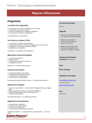 Négocier efficacement
Programme
Le contexte de la négociation
• Positionnement de l’offre et compétences commerciales
• Les spécificités de la relation bancaire
• Construire et développer sa stratégie de négociation
• Les ressources au service de sa négociation
« Quiz négociation » et jeux de rôle
Les ressources prospect / client
• La sécurisation et l’échelle des informations
• Les règles de transparence, lisibilité et d’engagement vis-à-vis du client
• La règle des 3 P : Patrimoine, Protections, Projets.
• La graduation des motivations
Cas pratique : « La collection des informations »
Négociation et découverte globale
• Le constat et les objectifs
• Les points limites
• La découverte des marges de manœuvre
• Le réglage des priorités
Simulation : « La recherche des priorités »
Construire des solutions
• Les repères des signaux non verbaux
• La détermination des rapports de force
• Les justifications et reformulations
• La transition vers l’argumentation
Cas pratique/Simulation entretien bancaire : « L’architecte des solutions »
Argumenter et négocier
• La phase « argumentation » : savoir traduire le langage technique en langage
client
• Maîtrise des objectifs communs, Solution/Action/Réponse
• L’argumentation produit/service et combinaison PSP
• Les freins et les objections
Cas pratique/Simulation : « La conduite des intérêts »
Négociation /conclusion/suivi
• L’obtention des contreparties
• La conclusion du rapport de force
• Le consensus et le désaccord
• Le service après vente produit/service/client
Simulation de synthèse : « La négociation de services bancaires …. Un service
client »
Thème : Techniques comportementales
139
Durée de la formation
2 jours
Objectifs
• Conduire des négociations efficaces
pour aboutir à des accords équilibrés
• Adapter leurs stratégies de
communication aux diverses
situations rencontrées
• Adopter la bonne posture pour
atteindre leurs objectifs tout en
préservant la qualité de la relation
Nombre de participants
maximum : 8 personnes
Date
Nous contacter
Modalités d’inscription
contact@actions-finance.com
+ 33 1 47 20 37 30
www.actions-finance.com
Lieu
Paris Centre
 