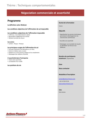 140
Négociation commerciale et assertivité
Programme
La définition selon Webster
Les conditions objectives de l’affirmation de soi impossible
Les conditions subjectives de l'affirmation impossible
• S’affirmer, c'est d'abord devenir adulte
• Reconnaître la légitimité de ses droits
• Déclarer les droits de chacun
Les zones
• Confort – Risque – Panique
Les principaux usages de l’affirmation de soi
• Formuler clairement une demande ou un refus
• Entrer en relation avec un autre
• Émettre sur un ton juste les critiques et les compliments
• Développer des relations d'intimité
L’assertivité dans l’entreprise
• Tester votre assertivité
• La résolution d’un conflit
Les positions de vie
Thème : Techniques comportementales
Durée de la formation
2 jours
Objectifs
• Appréhender les secrets et techniques
permettant le développement du
charisme des commerciaux
• Accroître son assertivité
• Développer une mentalité de réussite
en identifiant ses forces et ses
faiblesses
Nombre de participants
maximum : 8 personnes
Date
Nous contacter
Modalités d’inscription
contact@actions-finance.com
+ 33 1 47 20 37 30
www.actions-finance.com
Lieu
Paris Centre
 