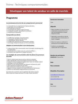Développer son talent de vendeur en salle de marchés
Programme
La connaissance de soi et de son comportement commercial
• La rationalité de son comportement à l’épreuve des faits…
• La perception et ses conséquences
• De l’irrationnel au rationnel
• La présentation du système Insights Discovery
• La restitution du profil : interprétation et utilisation
• Les préférences individuelles
Comprendre ses clients
• Les différentes typologies comportementales
• Le repérage du comportement des clients
• La rationalisation de leurs attentes
• Les différentes expressions de communications utilisées
• Les échanges interpersonnels plus ou moins confortables
Adapter sa communication à son interlocuteur
• La détermination de la communication selon les énergies caractéristiques de
son interlocuteur
• L’amélioration de sa relation avec une « personne difficile »
• Les solutions pour apprendre à s’adapter aux autres
Les stratégies de communication selon les phases du processus
de vente
• Créer la confiance pour donner envie au client de se dévoiler
• Mieux appréhender chacune des étapes du processus de vente
• Pratiquer la démarche gagnant / gagnant pour nouer une véritable relation
• Développer une écoute qualitative
• Maitriser l’art du questionnement pour découvrir les besoins du client
• Savoir répondre aux attentes de ses clients
• Être convaincant et mettre en valeurs ses arguments
• Négocier en tenant compte de son style et de celui de l’interlocuteur
• Amener son interlocuteur progressivement à la conclusion
Sur la base de cas concrets, mise en application des notions acquises.
Mise en place par chaque participant d’un plan d’action personnel.
Thème : Techniques comportementales
142
Durée de la formation
1 jour
Objectifs
• Mieux connaître son style de vente et
comprendre ses points forts et ses
axes de développement à chaque
étape de la vente.
• Apprendre à reconnaître le style de
personnalité de ses interlocuteurs et
savoir s’y adapter.
• Réussir ses ventes en maîtrisant le
processus et les six étapes de vente. 
• Améliorer son adaptabilité
relationnelle dans la négociation.
Nombre de participants
maximum : 8 personnes
Date
Nous contacter
Modalités d’inscription
contact@actions-finance.com
+ 33 1 47 20 37 30
www.actions-finance.com
Lieu
Paris Centre
 