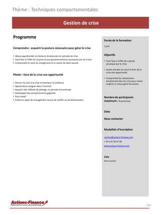 Gestion de crise
Programme
Comprendre : acquérir la posture nécessaire pour gérer la crise
• Mieux appréhender les facteurs émotionnels en période de crise
• Faire face à l’effet de surprise et aux bouleversements provoqués par les crises
• Comprendre le cycle du changement et la notion de deuil associé
Piloter : faire de la crise une opportunité
• Donner du sens à la crise et maintenir la confiance
• Apprendre à naviguer dans l’incertain
• Acquérir des réflexes de pilotage en période d’incertitude
• Développer des comportements gagnants
• Etre créatif
• Eviter les styles de management source de conflits ou de démotivation
Thème : Techniques comportementales
144
Durée de la formation
1 jour
Objectifs
• Faire face à l’effet de surprise
provoqué par la crise.
• Savoir prendre du recul et faire de la
crise une opportunité.
• Comprendre les mécanismes
émotionnels liés à la crise pour mieux
se gérer et mieux gérer les autres
Nombre de participants
maximum : 8 personnes
Date
Nous contacter
Modalités d’inscription
contact@actions-finance.com
+ 33 1 47 20 37 30
www.actions-finance.com
Lieu
Paris Centre
 