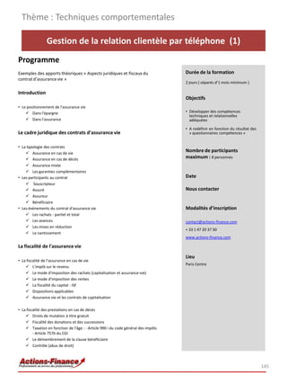 Gestion de la relation clientèle par téléphone (1)
Programme
Exemples des apports théoriques « Aspects juridiques et fiscaux du
contrat d’assurancevie »
Introduction
• Le positionnement de l'assurance vie
 Dans l'épargne
 Dans l'assurance
Le cadre juridique des contrats d'assurance vie
• La typologie des contrats
 Assurance en cas de vie
 Assurance en cas de décès
 Assurance mixte
 Les garanties complémentaires
• Les participants au contrat
 Souscripteur
 Assuré
 Assureur
 Bénéficiaire
• Les événements du contrat d'assurance vie
 Les rachats : partiel et total
 Les avances
 Les mises en réduction
 Le nantissement
La fiscalité de l'assurance vie
• La fiscalité de l’assurance en cas de vie
 L'impôt sur le revenu
 Le mode d'imposition des rachats (capitalisation et assurance-vie)
 Le mode d'imposition des rentes
 La fiscalité du capital : ISF
 Dispositions applicables
 Assurance vie et les contrats de capitalisation
• La fiscalité des prestations en cas de décès
 Droits de mutation à titre gratuit
 Fiscalité des donations et des successions
 Taxation en fonction de l'âge : - Article 990 i du code général des impôts
- Article 757b du CGI
 Le démembrement de la clause bénéficiaire
 Contrôle (abus de droit)
Thème : Techniques comportementales
145
Durée de la formation
2 jours ( séparés d’1 mois minimum )
Objectifs
• Développer des compétences
techniques et relationnelles
adéquates
• A redéfinir en fonction du résultat des
« questionnaires compétences »
Nombre de participants
maximum : 8 personnes
Date
Nous contacter
Modalités d’inscription
contact@actions-finance.com
+ 33 1 47 20 37 30
www.actions-finance.com
Lieu
Paris Centre
 